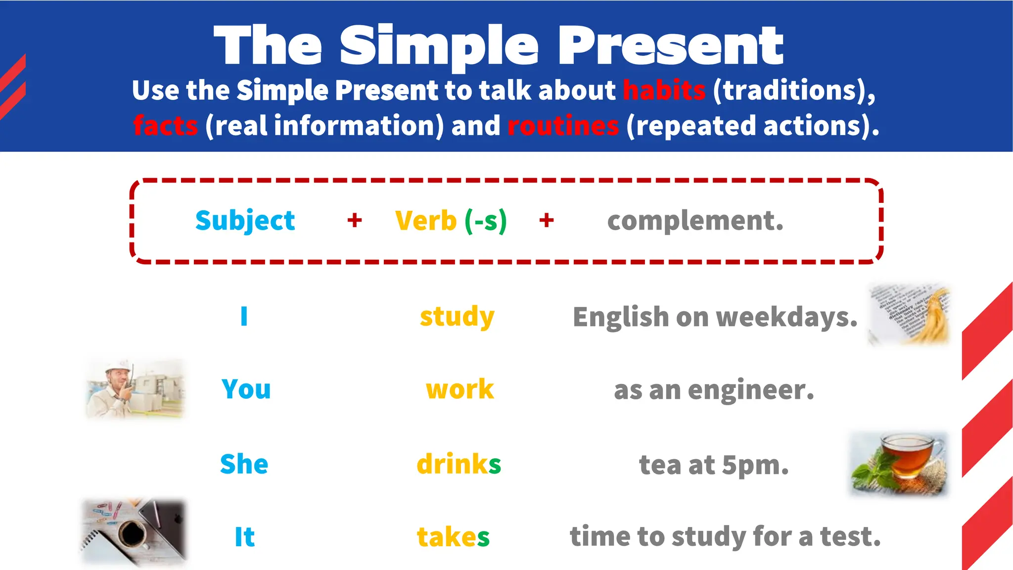 Use the Simple Present to talk about habits (traditions),
facts (real information) and routines (repeated actions).
Subject + Verb (-s) + complement.
I
You
She
study
work
drinks
English on weekdays.
as an engineer.
tea at 5pm.
It takes time to study for a test.
The Simple Present
 