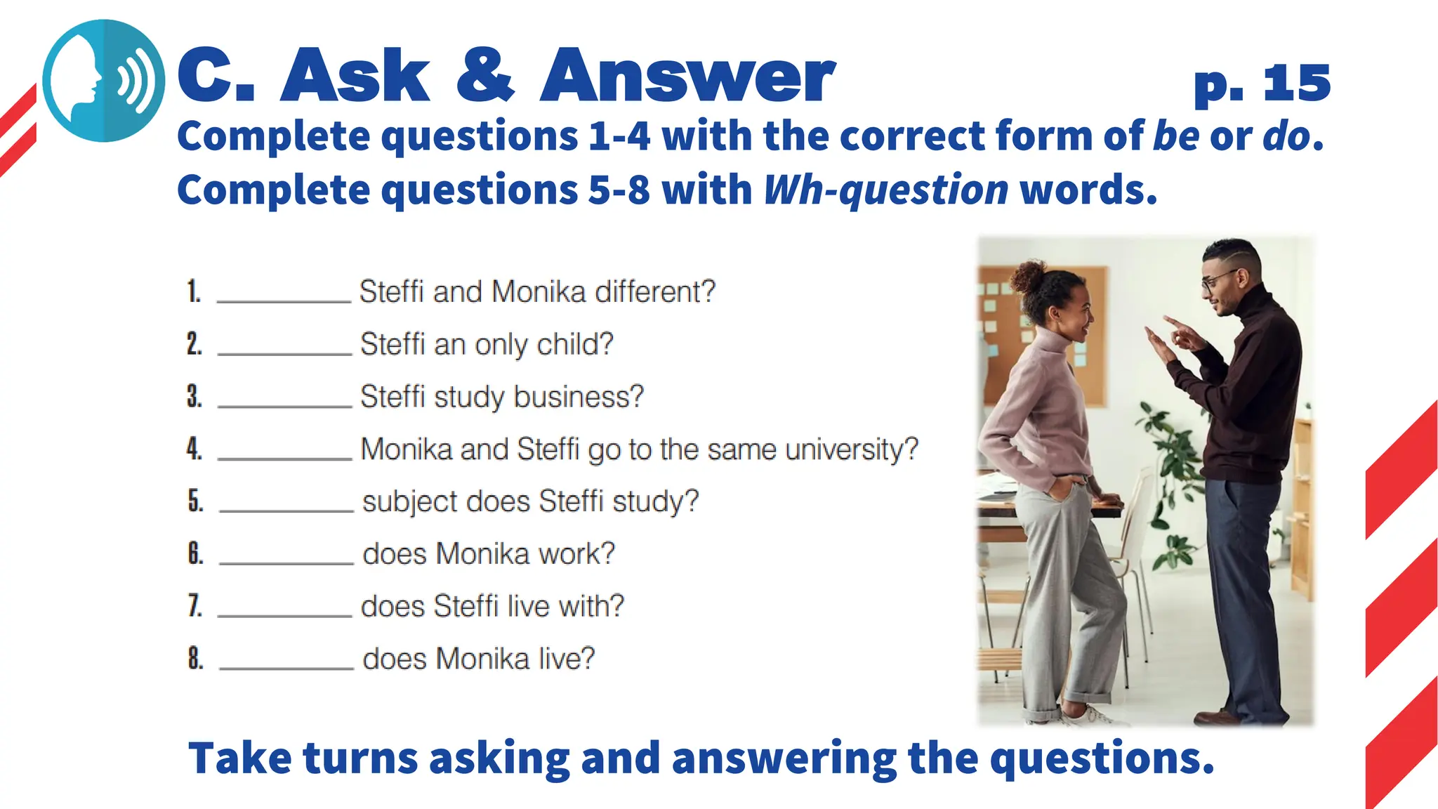 Complete questions 1-4 with the correct form of be or do.
Complete questions 5-8 with Wh-question words.
C. Ask & Answer p. 15
Take turns asking and answering the questions.
 
