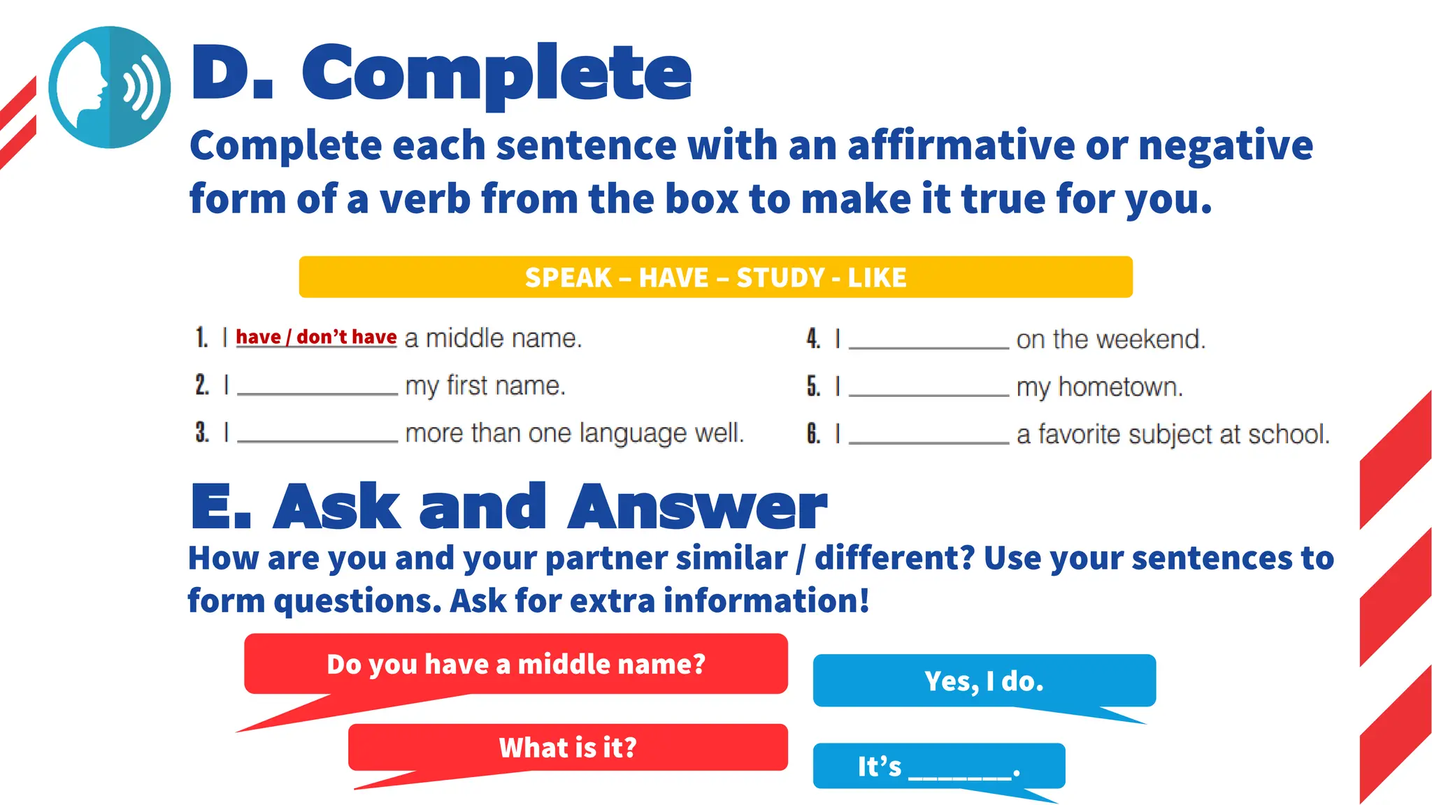 SPEAK – HAVE – STUDY - LIKE
E. Ask and Answer
How are you and your partner similar / different? Use your sentences to
form questions. Ask for extra information!
Yes, I do.
Do you have a middle name?
What is it?
It’s _______.
have / don’t have
D. Complete
Complete each sentence with an affirmative or negative
form of a verb from the box to make it true for you.
 