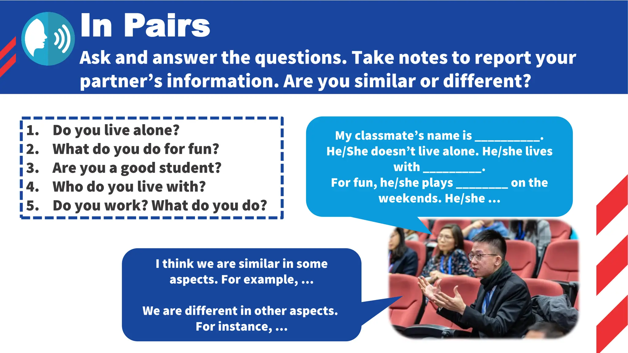 Ask and answer the questions. Take notes to report your
partner’s information. Are you similar or different?
In Pairs
1. Do you live alone?
2. What do you do for fun?
3. Are you a good student?
4. Who do you live with?
5. Do you work? What do you do?
My classmate’s name is __________.
He/She doesn’t live alone. He/she lives
with _________.
For fun, he/she plays ________ on the
weekends. He/she …
I think we are similar in some
aspects. For example, …
We are different in other aspects.
For instance, …
 
