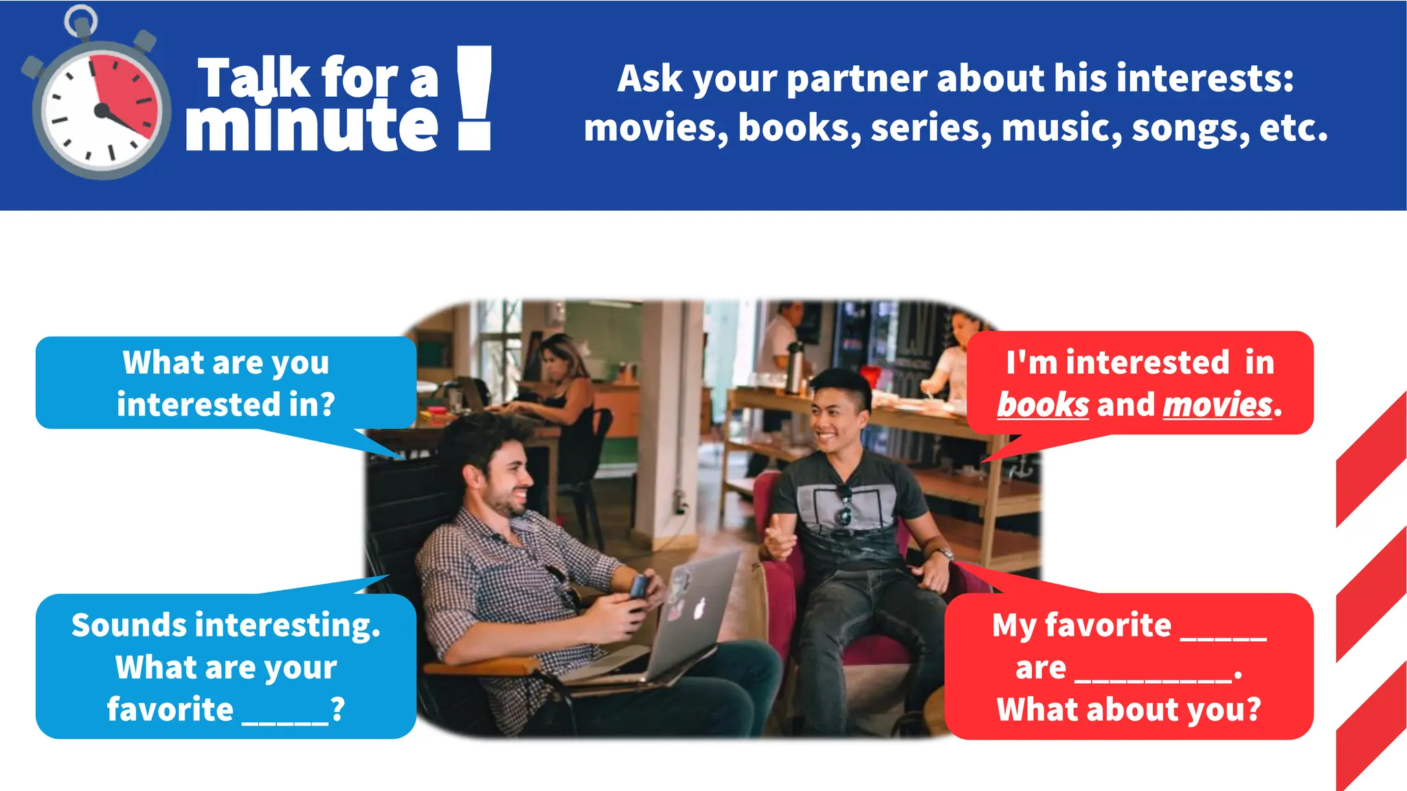 Ask your partner about his interests:
movies, books, series, music, songs, etc.
What are you
interested in?
I'm interested in
books and movies.
Sounds interesting.
What are your
favorite _____?
My favorite _____
are _________.
What about you?
Talk for a
minute!
 