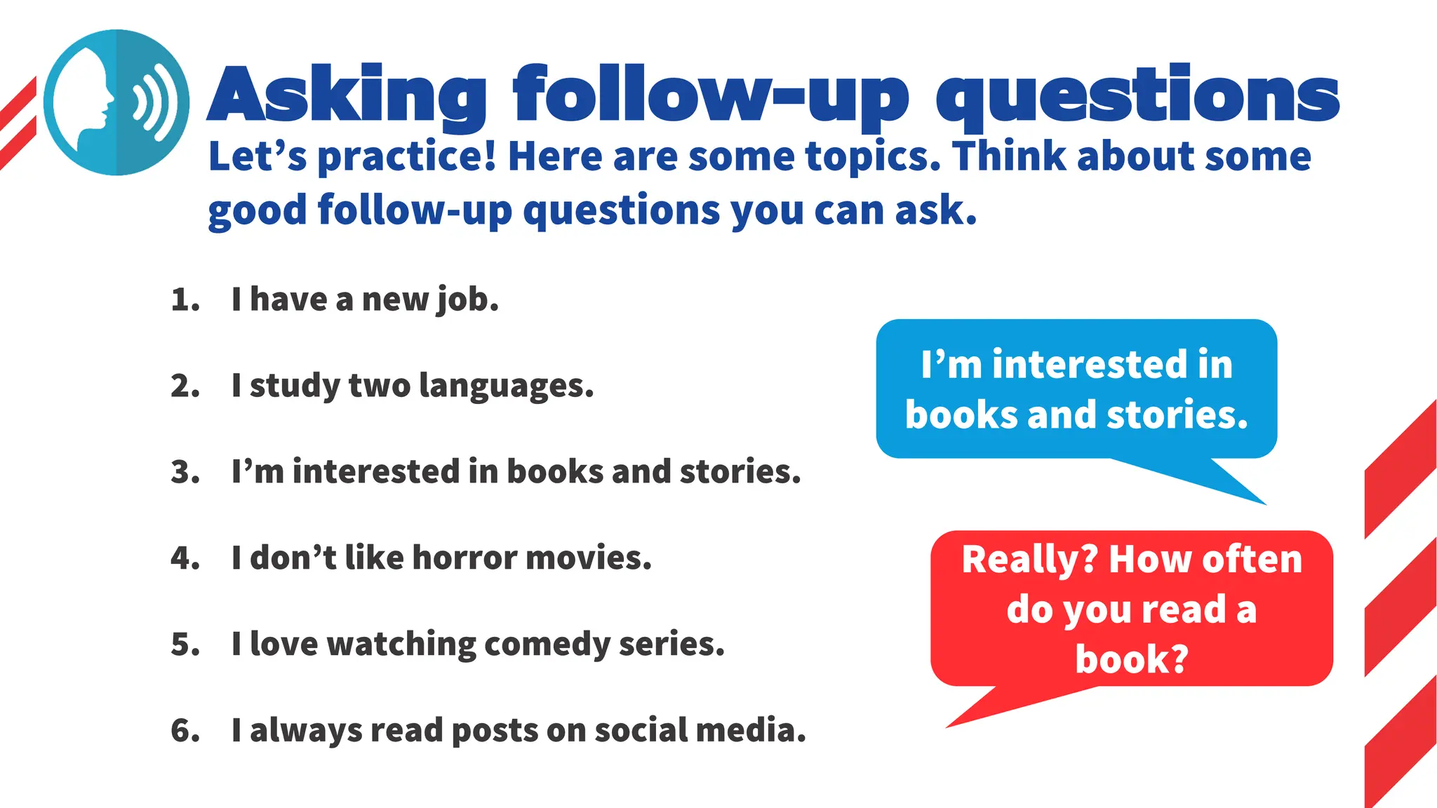 Let’s practice! Here are some topics. Think about some
good follow-up questions you can ask.
1. I have a new job.
2. I study two languages.
3. I’m interested in books and stories.
4. I don’t like horror movies.
5. I love watching comedy series.
6. I always read posts on social media.
I’m interested in
books and stories.
Really? How often
do you read a
book?
Asking follow-up questions
 