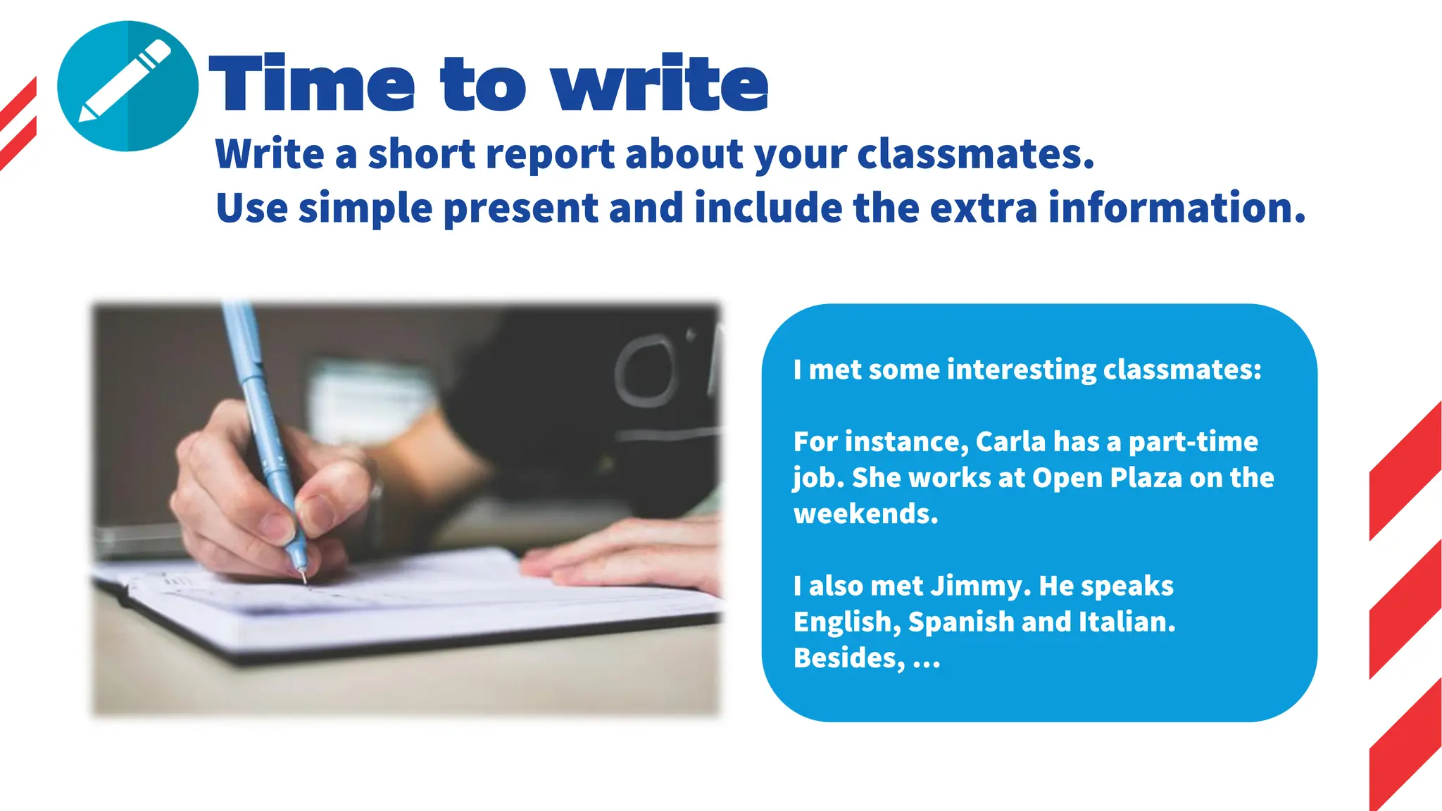 Time to write
Write a short report about your classmates.
Use simple present and include the extra information.
I met some interesting classmates:
For instance, Carla has a part-time
job. She works at Open Plaza on the
weekends.
I also met Jimmy. He speaks
English, Spanish and Italian.
Besides, …
 