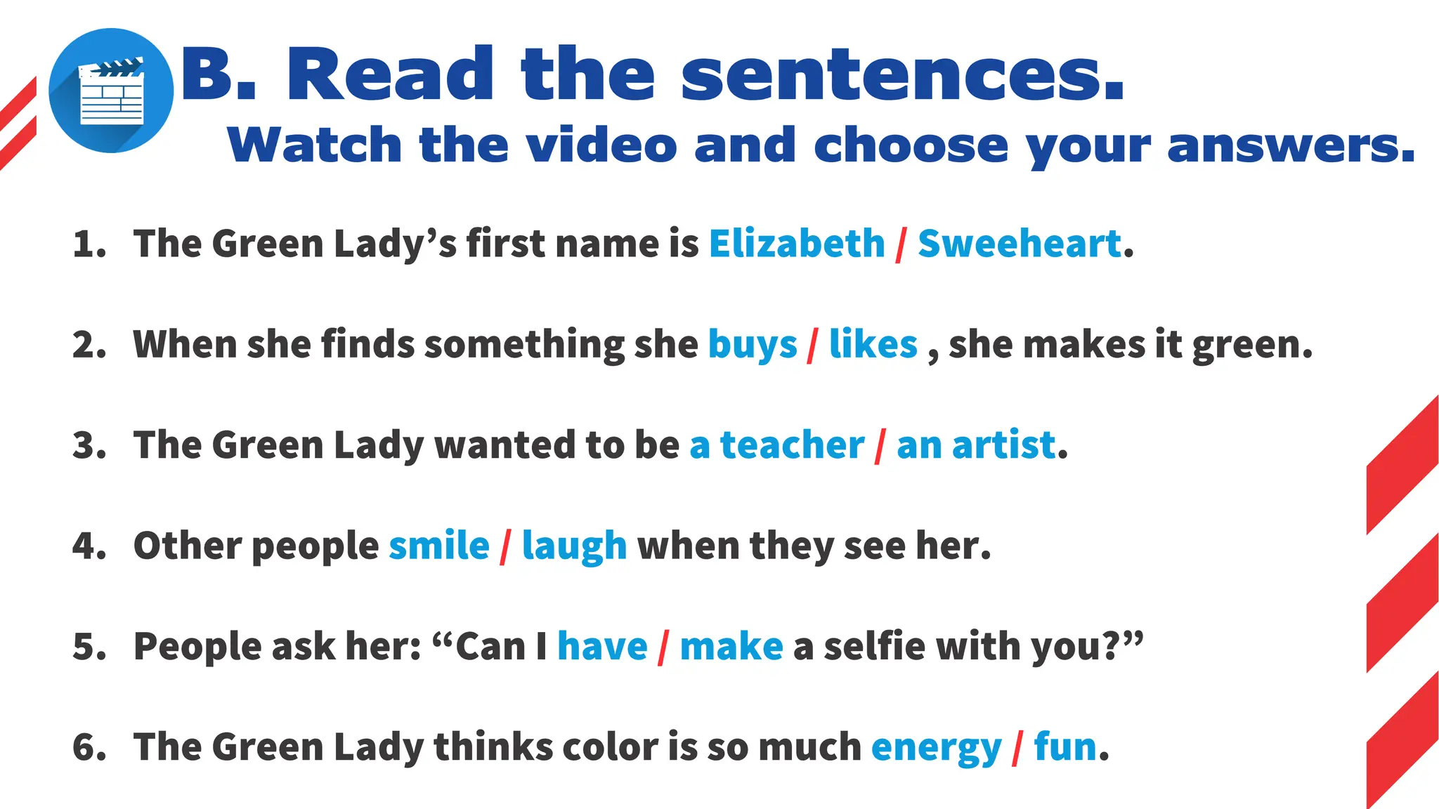 B. Read the sentences.
Watch the video and choose your answers.
1. The Green Lady’s first name is Elizabeth / Sweeheart.
2. When she finds something she buys / likes , she makes it green.
3. The Green Lady wanted to be a teacher / an artist.
4. Other people smile / laugh when they see her.
5. People ask her: “Can I have / make a selfie with you?”
6. The Green Lady thinks color is so much energy / fun.
 