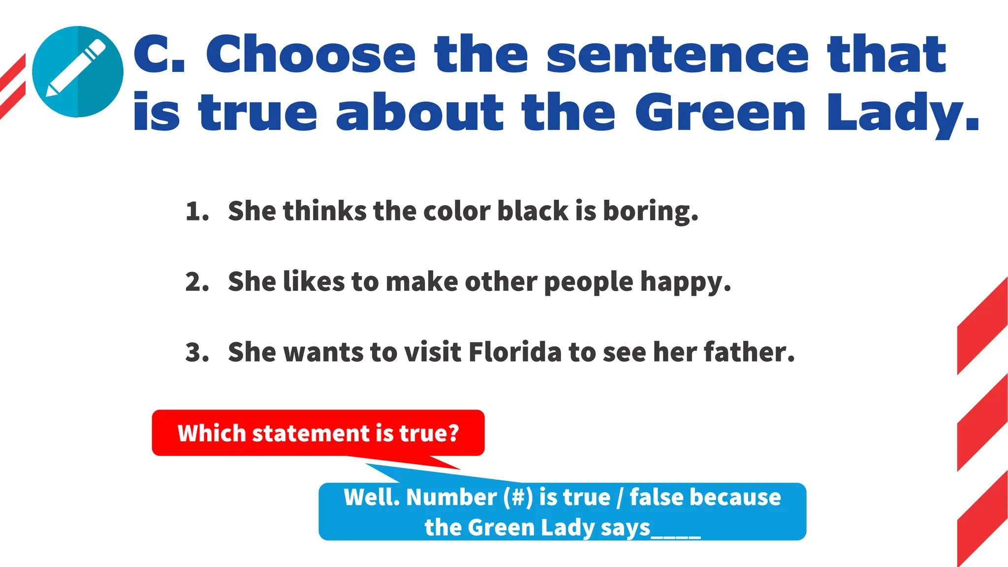 C. Choose the sentence that
is true about the Green Lady.
1. She thinks the color black is boring.
2. She likes to make other people happy.
3. She wants to visit Florida to see her father.
Which statement is true?
Well. Number (#) is true / false because
the Green Lady says____
 
