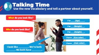 I'm _____________.
(Age)
I'm _____________.
(Weight)
I'm _____________.
(Height)
I have _____________.
(Eye color)
I have _____________.
(Hair color)
Talking Time
Use the new vocabulary and tell a partner about yourself.
What do you look like?
I look like ________. We're both
_______. We both have ________.
Who do you look like?
 