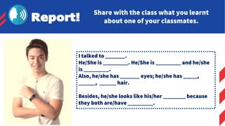 Report!
Share with the class what you learnt
about one of your classmates.
I talked to _______.
He/She is _________. He/She is _________ and he/she
is _________.
Also, he/she has _______ eyes; he/she has _____,
______, ______ hair.
Besides, he/she looks like his/her ________ because
they both are/have _________.
 