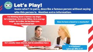 I’m thinking about a famous rap singer.
He’s American. He is in his fifties. He is average
height. He is slim. He has blue eyes.
He has short blond hair.
Does he have a beard or a mustache?
Let’s Play!
Guess who?! In pairs, describe a famous person without saying
who this person is. Mention extra information.
He’s usually clean-shaven, but he sometimes has a
beard.
Is it Eminem?
I give up! Who is it?
 
