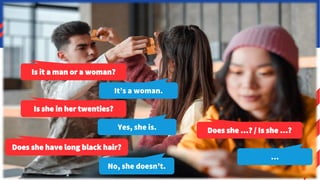 Let’s keep playing!
On a post-it, write the name of a famous person.
Don’t show it to anyone!
1. Exchange papers. Don’t
look at them.
2. Do the following. Don’t
say anything yet.
3. Stand up and describe
the people on your
partners’ heads. They
have to guess the name!
Is it a man or a woman?
It’s a woman.
Is she in her twenties?
Yes, she is.
Does she have long black hair?
Does she …? / Is she …?
No, she doesn’t.
…
 