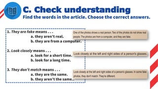 C. Check understanding
Find the words in the article. Choose the correct answers.
1. They are fake means . . .
a. they aren’t real.
b. they are from a computer.
2. Look closely means . . .
a. look for a short time.
b. look for a long time.
3. They don’t match means . . .
a. they are the same.
b. they aren’t the same..
 
