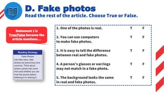 D. Fake photos
Read the rest of the article. Choose True or False.
1. One of the photos is real. T F
2. You can use computers T F
to make fake photos.
3. It is easy to tell the difference T F
between real and fake photos.
4. A person’s glasses or earrings T F
may not match in a fake photo.
5. The background looks the same T F
in real and fake photos.
Statement 1 is
True/False because the
article mentions…
 