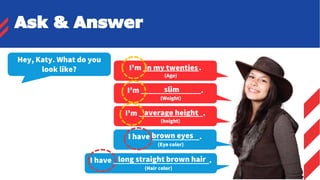 I'm ______________.
(Age)
Ask & Answer
Hey, Katy. What do you
look like?
I'm _______________.
(Weight)
slim
I'm ________________.
(height)
average height
I have ____________.
(Eye color)
brown eyes
I have ________________________.
(Hair color)
long straight brown hair
in my twenties
 