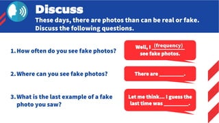 Discuss
These days, there are photos than can be real or fake.
Discuss the following questions.
1.How often do you see fake photos?
2.Where can you see fake photos?
3.What is the last example of a fake
photo you saw?
Well, I ____________
see fake photos.
There are _________.
Let me think… I guess the
last time was _________.
(frequency)
 