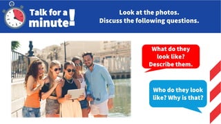 Who do they look
like? Why is that?
What do they
look like?
Describe them.
Talk for a
minute! Look at the photos.
Discuss the following questions.
 