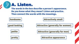 The words in the box describe a person’s appearance.
Do you know what they mean? Listen and practice.
Then connect the words with the meanings.
A. Listen.
handsome
good-looking
petite
pretty
Attractive (generally for men)
Attractively small
Attractive appearance
Attractive (generally for women)
 
