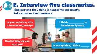 Find out who they think is handsome and pretty.
Take notes on their answers.
E. Interview five classmates.
In your opinion, who
is handsome/pretty?
I think ___________ is
handsome /pretty.
Really? Why do you
say that? In my opinion, I think ______.
 