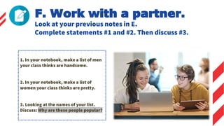 Look at your previous notes in E.
Complete statements #1 and #2. Then discuss #3.
F. Work with a partner.
1. In your notebook, make a list of men
your class thinks are handsome.
2. In your notebook, make a list of
women your class thinks are pretty.
3. Looking at the names of your list.
Discuss: Why are these people popular?
 
