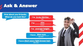 I'm ______________.
(Age)
How about you Orlando.
What do you look like?
I'm _______________.
(Weight)
slim
I'm ________________.
(height)
average height
I have ____________.
(Eye color)
blue eyes
I have _________________________.
(Hair color)
short wavy light brown hair
in my thirties
Ask & Answer
 