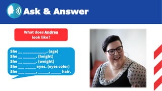 She __ ___________. (age)
She __ ______. (height)
She __ ______. (weight)
She ___ _____ eyes. (eyes color)
She ___ _____, _____, _____ hair.
What does Andrea
look like?
Ask & Answer
 