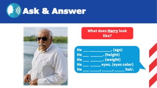 He __ ___________. (age)
He ___ ______. (height)
He ___ ______. (weight)
He ___ _____ eyes. (eyes color)
He ___ _____, _____, _____ hair.
What does Harry look
like?
Ask & Answer
 