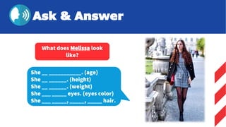 She __ ___________. (age)
She __ ______. (height)
She __ ______. (weight)
She ___ _____ eyes. (eyes color)
She ___ _____, _____, _____ hair.
What does Melissa look
like?
Ask & Answer
 