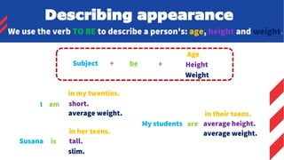 We use the verb TO BE to describe a person's: age, height and weight.
Subject + be +
Age
Height
Weight
I am
in my twenties.
short.
average weight.
Susana is
in her teens.
tall.
slim.
My students are
in their teens.
average height.
average weight.
Describing appearance
 