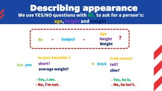 We use YES/NO questions with BE, to ask for a person’s:
age, height and weight.
Subject
+
Be +
Age
Height
Weight
you
Are
in your twenties ?
short?
average weight?
Erick
Is
in his teens?
tall?
slim?
?
- Yes, I am.
- No, I'm not.
- Yes, he is.
- No, he isn't.
Describing appearance
 