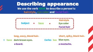 We use the verb HAVE to describe a person’s:
hairstyle, eye color and facial hair.
Subject + have +
Hairstyle
Eye color
Facial hair
I have
long, wavy, blond hair.
dark brown eyes.
a beard.
Carlos has
short, spiky, black hair.
blue eyes.
a mustache.
Describing appearance
 