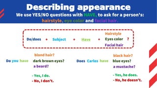 We use YES/NO questions with HAVE, to ask for a person's:
hairstyle, eye color and facial hair.
Subject + Have + ?
- Yes, I do.
- No, I don't.
- Yes, he does.
- No, he doesn't.
Do/does +
Hairstyle
Eyes color
Facial hair
you have
blond hair?
dark brown eyes?
a beard?
Carlos have
black hair?
blue eyes?
a mustache?
Do Does
Describing appearance
 