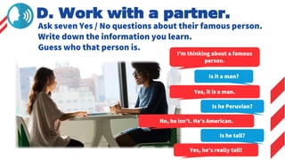 Ask seven Yes / No questions about their famous person.
Write down the information you learn.
Guess who that person is.
D. Work with a partner.
I’m thinking about a famous
person.
Is it a man?
Yes, it is a man.
Is he Peruvian?
No, he isn’t. He’s American.
Is he tall?
Yes, he’s really tall!
 