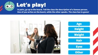 Age
Height
Weight
Hair
Eyes
Other
Let’s play!
In pairs, go up to the board. Tell the class the description of a famous person.
One of you writes on the board, while the other speaks. The class has to guess!
 