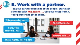 This person is / has…
All right, go on…
Sure. This
person is / has …
Hmmm. Is it …?
B. Work with a partner.
Tell your partner about one of the people. Start each
sentence with This person . . . Use your notes from A.
Your partner has got to guess.
That’s right! / No, it’s not!
 