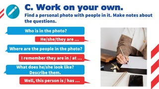 Who is in the photo?
He/she/they are …
Where are the people in the photo?
I remember they are in / at …
C. Work on your own.
Find a personal photo with people in it. Make notes about
the questions.
What does he/she look like?
Describe them.
Well, this person is / has …
 