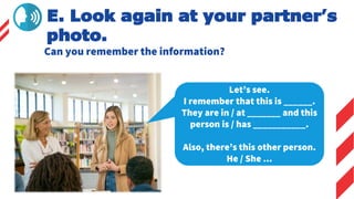 E. Look again at your partner’s
photo.
Can you remember the information?
Let’s see.
I remember that this is ______.
They are in / at _______ and this
person is / has ___________.
Also, there’s this other person.
He / She ...
 