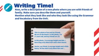 Writing Time!
Now, write a description of a new photo where you are with friends of
family. Make sure you describe them and yourself.
Mention what they look like and who they look like using the Grammar
and Vocabulary from the Unit.
This is a photo of me and my friends.
We are at the beach. In this photo, I’m
17 years old, and my friends are 18.
In this photo, I’m average height and thin. I
have long curly black hair and a short beard.
Hector, my friend, is average height and a little
heavy. He has short curly black hair and …
 