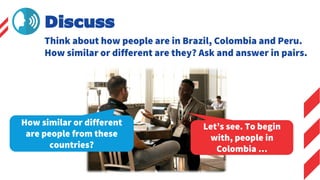 Discuss
Let’s see. To begin
with, people in
Colombia …
How similar or different
are people from these
countries?
Think about how people are in Brazil, Colombia and Peru.
How similar or different are they? Ask and answer in pairs.
 