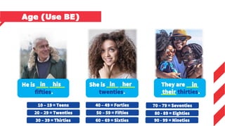 10 – 19 = Teens
20 – 29 = Twenties
30 – 39 = Thirties
40 – 49 = Forties
50 – 59 = Fifties
60 – 69 = Sixties
70 – 79 = Seventies
80 - 89 = Eighties
He is ____ _____
fifties.
She is ____ _____
twenties.
They are ____
_____ thirties.
in his in her in
their
Age (Use BE)
90 - 99 = Nineties
 