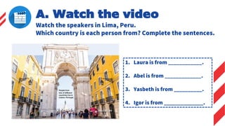 A. Watch the video
Watch the speakers in Lima, Peru.
Which country is each person from? Complete the sentences.
1. Laura is from ____________.
2. Abel is from _____________.
3. Yasbeth is from __________.
4. Igor is from ______________.
 