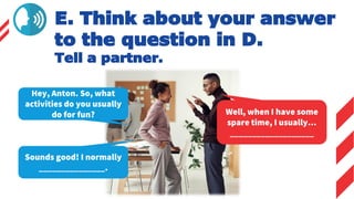 E. Think about your answer
to the question in D.
Tell a partner.
Hey, Anton. So, what
activities do you usually
do for fun? Well, when I have some
spare time, I usually…
___________________
Sounds good! I normally
_______________.
 