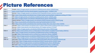 Picture References
Slide 1 People: https://images.pexels.com/photos/1206059/pexels-photo-1206059.jpeg
Slide 2 https://www.freepik.com/free-photo/laptop-coworking-space_11428527.htm
Slide 3 Woman: https://images.pexels.com/photos/41527/beautiful-brown-country-cute-4152
Slide 4 Man: https://www.pexels.com/photo/man-in-black-jacket-wearing-black-sunglasses-smiling-3777562/
Slide 5 Girl: https://images.pexels.com/photos/1239291/pexels-photo-1239291.jpeg
Slide 6 Girl: https://images.pexels.com/photos/1462636/pexels-photo-1462636.jpeg
Elderly woman: https://images.pexels.com/photos/2050976/pexels-photo-2050976.jpeg
Boy: https://www.pexels.com/photo/boy-wearing-hooded-jacket-3117341/
Man: https://www.pexels.com/photo/man-wearing-orange-nike-crew-neck-t-shirt-733500/
Slide 7 Old Man: https://www.pexels.com/photo/man-in-green-parka-jacket-holding-white-book-3781877/
Woman: https://www.pexels.com/photo/photo-of-a-happy-woman-3772519/
Friends: https://images.pexels.com/photos/936018/pexels-photo-936018.jpeg
Slide 8 Skinny: https://www.pexels.com/cs-cz/foto/denni-svetlo-fashion-modelka-foceni-hezky-1958701/
Slim: https://images.pexels.com/photos/3225889/pexels-photo-3225889.jpeg
Average: https://www.pexels.com/cs-cz/foto/muz-osoba-kov-fitness-3588480/
Heavy: https://images.pexels.com/photos/3584370/pexels-photo-3584370.jpeg
Slide 9 Friends: http://images.pexels.com/photos/3184419/pexels-photo-3184419.jpeg
Slide 10 Dark eyes: https://p0.piqsels.com/preview/196/63/693/adult-attractive-beautiful-beauty.jpg
Green eyes: https://images.pexels.com/photos/2536257/pexels-photo-2536257.jpeg
Brown eyes: https://images.pexels.com/photos/206388/pexels-photo-206388.jpeg
Blue eyes: https://images.pexels.com/photos/413998/pexels-photo-413998.jpeg
Man: https://images.pexels.com/photos/1756157/pexels-photo-1756157.jpeg
 