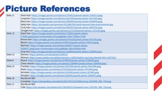 Slide 11 Short hair: https://images.pexels.com/photos/3700513/pexels-photo-3700513.jpeg
Long hair: https://images.pexels.com/photos/1937394/pexels-photo-1937394.jpeg
Wavy hair: https://images.pexels.com/photos/3040045/pexels-photo-3040045.jpeg
Spiky hair: https://p0.piqsels.com/preview/191/806/505/adult-autumn-blue-businessman.jpg
Curly hair: https://images.pexels.com/photos/2887876/pexels-photo-2887876.jpeg
Straight hair: https://images.pexels.com/photos/1372134/pexels-photo-1372134.jpeg
Slide 12 black hair: https://images.pexels.com/photos/718261/pexels-photo-
718261.jpeg?auto=compress&cs=tinysrgb&dpr=2&h=750&w=1260
Brown hair: https://images.pexels.com/photos/874158/pexels-photo-874158.jpeg
Blond: https://images.pexels.com/photos/3768728/pexels-photo-3768728.jpeg
Red hair: https://images.pexels.com/photos/2836477/pexels-photo-
2836477.jpeg?auto=compress&cs=tinysrgb&dpr=2&h=650&w=940
Gray hair: https://images.pexels.com/photos/1138903/pexels-photo-1138903.jpeg
Slide 13 Woman: https://pxhere.com/de/photo/1549157
Woman: https://www.pexels.com/photo/women-s-white-button-up-long-sleeved-shirt-1037914/
Slide14 Beard: https://images.pexels.com/photos/3789020/pexels-photo-3789020.jpeg
Clean-shaven: https://images.pexels.com/photos/3394664/pexels-photo-3394664.jpeg
Slide 15 Freckles: https://images.pexels.com/photos/3541390/pexels-photo-3541390.jpeg
Mole: https://images.pexels.com/photos/2701456/pexels-photo-2701456.jpeg
Wrinkles: https://images.pexels.com/photos/167669/pexels-photo-167669.jpeg
Dimples: https://images.pexels.com/photos/1582641/pexels-photo-1582641.jpeg
Slide 16 WorldLink B05
Complete: https://cdn.pixabay.com/photo/2017/05/15/23/48/survey-2316468_960_720.png
Slide 17 WorldLink B05
Talk: https://cdn.pixabay.com/photo/2017/09/28/22/14/speech-icon-2797263_960_720.png
Picture References
 