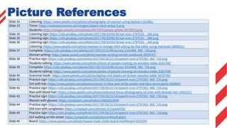 Slide 32 Listening: https://www.pexels.com/photo/photography-of-woman-using-laptop-1181681/
Slide 33 Timer: https://webstockreview.net/images/clipart-clock-emoji-6.png
Students: https://images.pexels.com/photos/2672979/pexels-photo-2672979.jpeg
Slide 34 Listening sign: https://cdn.pixabay.com/photo/2017/09/29/00/39/ear-icon-2797533__340.png
Slide 35 Listening sign: https://cdn.pixabay.com/photo/2017/09/29/00/39/ear-icon-2797533__340.png
Slide 36 Listening sign: https://cdn.pixabay.com/photo/2017/09/29/00/39/ear-icon-2797533__340.png
Listening: https://www.pexels.com/photo/woman-in-orange-shirt-sitting-by-the-table-using-macbook-3808021/
Slide 37 Complete: https://cdn.pixabay.com/photo/2017/05/15/23/48/survey-2316468_960_720.png
Woman writing: https://www.pexels.com/photo/woman-writing-on-her-notebook-3059747/
Slide 38 Practice sign: https://cdn.pixabay.com/photo/2017/09/28/22/14/speech-icon-2797263_960_720.png
Students talking: https://www.pexels.com/photo/photo-of-people-leaning-on-wooden-table-3182768/
Slide 39 Complete: https://cdn.pixabay.com/photo/2017/05/15/23/48/survey-2316468_960_720.png
Students talking: https://www.pexels.com/photo/photo-of-people-leaning-on-wooden-table-3182768/
Slide 40 Grammar book: https://www.pexels.com/photo/laptop-and-books-on-brown-wooden-table-5676740/
Slide 41 Practice sign: https://cdn.pixabay.com/photo/2017/09/28/22/14/speech-icon-2797263_960_720.png
Girl with hat: https://www.pexels.com/photo/woman-in-blue-and-white-jacket-and-blue-dress-pants-818992/
Slide 42 Practice sign: https://cdn.pixabay.com/photo/2017/09/28/22/14/speech-icon-2797263_960_720.png
Man with blond hair: https://www.pexels.com/photo/selective-focus-photography-of-man-with-blonde-hair-1452127/
Slide 43 Practice sign: https://cdn.pixabay.com/photo/2017/09/28/22/14/speech-icon-2797263_960_720.png
Woman with glasses: https://unsplash.com/photos/nfaK2dzcBrM
Slide 44 Practice sign: https://cdn.pixabay.com/photo/2017/09/28/22/14/speech-icon-2797263_960_720.png
Old man with sunglasses: https://unsplash.com/photos/JC1oue4zY5U
Slide 45 Practice sign: https://cdn.pixabay.com/photo/2017/09/28/22/14/speech-icon-2797263_960_720.png
Girl walking on the street: https://unsplash.com/photos/mKSczk-pQnI
Slide 46 Board: https://www.pexels.com/photo/board-chalk-chalk-board-chalkboard-625219/
Picture References
 