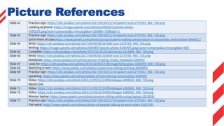 Slide 62 Practice sign: https://cdn.pixabay.com/photo/2017/09/28/22/14/speech-icon-2797263_960_720.png
Looking at phone: https://images.pexels.com/photos/4350223/pexels-photo-
4350223.jpeg?auto=compress&cs=tinysrgb&w=1260&h=750&dpr=1
Slide 63 Practice sign: https://cdn.pixabay.com/photo/2017/09/28/22/14/speech-icon-2797263_960_720.png
Girl in front of class:https://www.pexels.com/photo/young-student-making-presentation-to-classmates-and-teacher-5940831/
Slide 64 Write: https://cdn.pixabay.com/photo/2017/06/06/00/33/edit-icon-2375785_960_720.png
Writing: https://images.pexels.com/photos/4240497/pexels-photo-4240497.jpeg?auto=compress&cs=tinysrgb&w=600
Slide 65 Complete: https://cdn.pixabay.com/photo/2017/05/15/23/48/survey-2316468_960_720.png
Slide 66 Write: https://cdn.pixabay.com/photo/2017/06/06/00/33/edit-icon-2375785_960_720.png
Notebook: https://www.pexels.com/photo/person-holding-empty-notebook-268349/
Slide 67 Look for: https://cdn.pixabay.com/photo/2015/12/08/17/40/magnifying-glass-1083378_960_720.png
Slide 68 Watching screen: https://www.pexels.com/photo/couple-love-sitting-evening-4009409/
Slide 69 Practice sign: https://cdn.pixabay.com/photo/2017/09/28/22/14/speech-icon-2797263_960_720.png
Speaking: https://www.pexels.com/photo/photo-of-men-having-conversation-935949/
Slide 70 Video: https://cdn.pixabay.com/photo/2015/12/09/22/24/filmklappe-1085692_960_720.png
World Link
Slide 71 Video: https://cdn.pixabay.com/photo/2015/12/09/22/24/filmklappe-1085692_960_720.png
Slide 72 Video: https://cdn.pixabay.com/photo/2015/12/09/22/24/filmklappe-1085692_960_720.png
Woman laptop: https://www.pexels.com/photo/woman-sitting-while-using-laptop-1251828/
Slide 73 Practice sign: https://cdn.pixabay.com/photo/2017/09/28/22/14/speech-icon-2797263_960_720.png
Pair work: https://www.pexels.com/photo/photo-of-people-talking-to-each-other-3182765/
Picture References
 