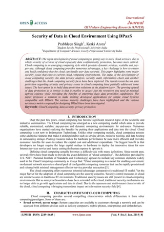 International
OPEN ACCESS Journal
Of Modern Engineering Research (IJMER)
| IJMER | ISSN: 2249–6645 | www.ijmer.com | Vol. 5 | Iss.1| Jan. 2015 | 8|
Security of Data in Cloud Environment Using DPaaS
Prabhleen Singh1
, Ketki Arora2
1
Student Lovely Professional University India
2
Department of Computer Science, Lovely Professional University India
I. INTRODUCTION
Over the past few years, cloud computing has become significant research topic of the scientific and
industrial communities. The Cloud computing has emerged as a new computing model which aims to provide
reliable, customized, scalable, pay-per-use and dynamic computing environments for end-users. Numerous
organizations have started realizing the benefits by putting their applications and data into the cloud. Cloud
computing is not new to Information Technology. Unlike other computing models, cloud computing possess
some additional features that make it distinguishable such as service-driven, resource pooling, and data hosting
in outsourcing storage. Pooling resource makes the hardware performance be used more efficient and provides
economic benefits for users to reduce the capital cost and additional expenditure. The biggest benefit is that
developers no longer require the large capital outlays in hardware to deploy the innovative ideas for new
Internet services service and hence cutting the human expense to operate it.
Defining cloud computing actually becomes a difficult task with many definitions. Since recent past,
several efforts have been made to provide the exact definition of “cloud computing”. The definition provided by
U.S. NIST (National Institute of Standards and Technology) appears to include key common elements widely
used in the Cloud Computing community as it says that: "Cloud computing is a model for enabling convenient,
on-demand network access to a shared pool of configurable computing resources that can be rapidly provisioned
and released with minimal management effort or service provider interaction [3].
The cloud computing offers numerous potential advantages comparatively traditional IT model. Yet the
major barrier for the adoption of cloud computing are the security concerns. Security control measures in cloud
are similar to ones in traditional IT environment. Traditional security issues are still present in cloud computing
environments. But as enterprise boundaries have been extended to the cloud, traditional security mechanisms are
no longer able to go with applications and data in cloud. Due to the openness and multi-tenant characteristic of
the cloud, cloud computing is bringing tremendous impact on information security field [4].
II. CHARACTERISTICS OF CLOUD COMPUTING
Cloud computing provides several compelling characteristics which differentiate it from other
computing paradigms. Some of them are:
• Broad network access range: System capacities are available to customers through a network and can be
accessed from different devices such as desktop computers, mobile phones, smartphones and tablet devices.
ABSTRACT: The rapid development of cloud computing is giving way to more cloud services, due to
which security of services of cloud especially data confidentiality protection, becomes more critical.
Cloud computing is an emerging computing style which provides dynamic services, scalable and pay-
per-use. Although cloud computing provides numerous advantages, a key challenge is how to ensure
and build confidence that the cloud can handle user data securely. This paper highlights some major
security issues that exist in current cloud computing environments. The status of the development of
cloud computing security, the data privacy analysis, security audit, information check and another
challenges that the cloud computing security faces have been explored. The recent researches on data
protection regarding security and privacy issues in cloud computing have partially addressed some
issues. The best option is to build data-protection solutions at the platform layer. The growing appeal
of data protection as a service is that it enables to access just the resources you need at minimal
upfront expense while providing the benefits of enterprise-class data protection capabilities. The
paper proposes a solution to make existing developed applications for simple cloud Systems
compatible with DPaaS. The various security challenges have been highlighted and the various
necessary metrics required for designing DPaaS have been investigated.
Keywords: Cloud Computing, data security, privacy protection.
 