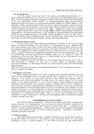 Reduce the False Positive and Fals…
11
A. Service identification
Given the expertise and previous work of the authors, a payload-based implementation of a
service identification module has been an obvious choice. In particular, an existing packet processing engine
based on the Network Packet Description Language (NetPDL) [1] [5] has been reused in the implementation
of the service identification module. NetPDL is an application-independent packet format description
language that enables the creation of a generic protocol description database: the NetPDL database, in fact.
Although it includes only packet header formats and does not support the description of protocol temporal
behavior (e.g., a protocol state machine), it has proved being extremely effective and robust with respect
to traffic classification [4], thanks to an extension that enables management of lookup tables, originally
used to maintain transport-level sessions [5]. The high flexibility of NetPDL makes the engine suitable for the
implementation of the service-based classifier a s well, in addition to the payload-based service identification
module. The main modification made to the NetPDL engine is the addition of some new tables, such as
the service table that contains information about services. The process starts with an empty service table,
while traffic is processed by extracting IP addresses and ports from each arriving packet.
B. Distinguishing clients and servers
The server side of a TCP session can be easily identified by observing the SYN and ACK flags
during in the three-way handshake of the TCP protocol. In our implementation we use an additional lookup
table, called Candidate Service Table, in which a new entry is added with the IP address and port of a host
that accepted an unclassified TCP session by generating a TCP packet with both the SYN and ACK flag
enabled. The Candidate Service Table is required to keep track of the server side of a session because the
service is possibly identified, e.g., through payload inspection, once the session has been opened, i.e., when
the SYN/ACK flags, used only during the initial handshake phase, are not available to enable the
identification of the server side. When the service is finally identified, the server information is moved
from the candidate service table the service table.
Entries of the Candidate Service Table are subject to a very fast ageing (about ten seconds [19]) in order to
avoid their number to explode over time due to sessions opened by unidentified services,
unsuccessful handshakes, or unused opened sessions, as in cases of malicious activity such as SYN flooding
and port scanning.
UDP traffic classification, that requires a non-straightforward extension of what is proposed in this work, is
left to a companion future paper.
C. Managing the service table
Besides properly populating the service table, an important issue is the prompt elimination of service
entries once the corresponding service is no longer provided. This is important in order to avoid the
explosion of the number of service entries and that a service offered only temporarily leads to
classification errors. One possible approach is to purge an entry that does not make a hit for a certain
amount of time, hereafter referred to as service inactivity timeout. Typical examples are peer-to-peer
applications. Assigning distinct service inactivity timeouts to different classes of services, although not
strictly necessary, is useful in avoiding multiple re-identification of long-term services, e.g., through costly
deep packet inspection. On the other hand, assigning an entry to the long-term service category is critical
because if the service is not actually long-term or it has been wrongly identified, the entry can lead to
persisting classification errors. Consequently, there should be a certain level of certainty about service before
categorizing it as a long-term one. One possible policy is to set any newly identified service ―under
observation‖: its entry is categorized as short-term and some additional checks are performed on packets
classified according to the entry.
V.EXPERIMENTAL EVALUATION
This Section provides an experimental evaluation of service-based classification, including some
problems that arise in its implementation. The next section first devises the benefits expected by the
deployment of service-based classification from an analysis of network traffic itself — i.e., not based on the
results of particular classification experiments — which provides a more general assessment of the potential
of service based classification. Then, the results of specific classification experiments are reported to
substantiate such general assessment.
A. General Assessment
Before implementing our service-based classifier we collected a set of session-related statistics on
the link that connects our University to the Internet to assess the potential benefits of service-based
classification in terms of memory occupancy, i.e., if the number of services was really smaller than the
 