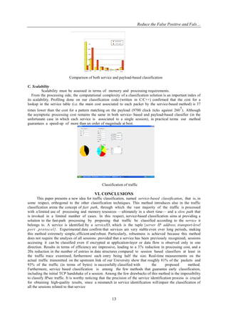 Reduce the False Positive and Fals…
13
Comparison of both service and payload-based classification
C. Scalability
Scalability must be assessed in terms of memory and processing requirements.
From the processing side, the computational complexity of a classification solution is an important index of
its scalability. Profiling done on our classification code (written in C/C++) confirmed that the cost for a
lookup in the service table (i.e. the main cost associated to each packet by the service-based method) is 37
times lower than the cost for a pattern matching on the payload (9700 clock ticks against 2607). Although
the asymptotic processing cost remains the same in both service- based and payload-based classifier (in the
unfortunate case in which each service is associated to a single session), in practical terms our method
guarantees a speed-up of more than an order of magnitude at best.
Classification of traffic
VI. CONCLUSIONS
This paper presents a new idea for traffic classification, named service-based classification, that is, in
some respect, orthogonal to the other classification techniques. This method introduces also in the traffic
classification arena the concept of fast path, through which the vast majority of the traffic is processed
with a limited use of processing and memory resources —ultimately in a short time— and a slow path that
is invoked in a limited number of cases. In this respect, service-based classification aims at providing a
solution to the fast-path processing by proposing that traffic be classified according to the service it
belongs to. A service is identified by a serviceID, which is the tuple {server IP address, transport-level
port ,protocol}. Experimental data confirm that services are very stable even over long periods, making
this method extremely simple, efficient and robust. Particularly, robustness is achieved because this method
does not require the analysis of all sessions: provided that a service has been previously recognized, sessions
accessing it can be classified even if encrypted at application-layer or data flow is observed only in one
direction. Results in terms of efficiency are impressive, leading to a 37x reduction in processing cost, and a
20x reduction in the number of entries in data structures compared to session based classifiers at least in
the traffic trace examined; furthermore each entry being half the size. Real-time measurements on the
actual traffic transmitted on the upstream link of our University show that roughly 81% of the packets and
93% of the traffic (in terms of bytes) is successfully classified with the proposed method.
Furthermore, service based classification is among the few methods that guarantee early classification,
including the initial TCP handshake of a session. Among the few drawbacks of this method is the impossibility
to classify IPsec traffic. It is worthy noticing that the precision of the service identification process is crucial
for obtaining high-quality results, since a mismatch in service identification willimpair the classification of
all the sessions related to that service
 
