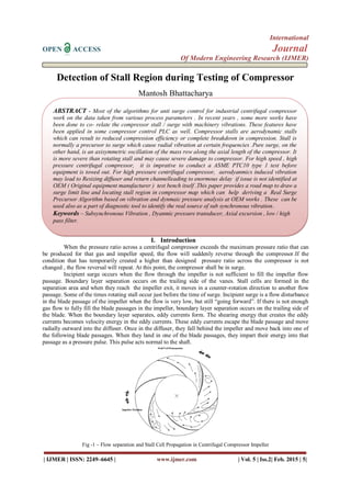 International
OPEN ACCESS Journal
Of Modern Engineering Research (IJMER)
| IJMER | ISSN: 2249–6645 | www.ijmer.com | Vol. 5 | Iss.2| Feb. 2015 | 5|
Detection of Stall Region during Testing of Compressor
Mantosh Bhattacharya
I. Introduction
When the pressure ratio across a centrifugal compressor exceeds the maximum pressure ratio that can
be produced for that gas and impeller speed, the flow will suddenly reverse through the compressor.If the
condition that has temporarily created a higher than designed pressure ratio across the compressor is not
changed , the flow reversal will repeat. At this point, the compressor shall be in surge.
Incipient surge occurs when the flow through the impeller is not sufficient to fill the impeller flow
passage. Boundary layer separation occurs on the trailing side of the vanes. Stall cells are formed in the
separation area and when they reach the impeller exit, it moves in a counter-rotation direction to another flow
passage. Some of the times rotating stall occur just before the time of surge. Incipient surge is a flow disturbance
in the blade passage of the impeller when the flow is very low, but still “going forward”. If there is not enough
gas flow to fully fill the blade passages in the impeller, boundary layer separation occurs on the trailing side of
the blade. When the boundary layer separates, eddy currents form. The shearing energy that creates the eddy
currents becomes velocity energy in the eddy currents. These eddy currents escape the blade passage and move
radially outward into the diffuser. Once in the diffuser, they fall behind the impeller and move back into one of
the following blade passages. When they land in one of the blade passages, they impart their energy into that
passage as a pressure pulse. This pulse acts normal to the shaft.
Fig -1 – Flow separation and Stall Cell Propagation in Centrifugal Compressor Impeller
ABSTRACT - Most of the algorithms for anti surge control for industrial centrifugal compressor
work on the data taken from various process parameters . In recent years , some more works have
been done to co- relate the compressor stall / surge with machinery vibrations. These features have
been applied in some compressor control PLC as well. Compressor stalls are aerodynamic stalls
which can result to reduced compression efficiency or complete breakdown in compression. Stall is
normally a precursor to surge which cause radial vibration at certain frequencies .Pure surge, on the
other hand, is an axisymmetric oscillation of the mass row along the axial length of the compressor. It
is more severe than rotating stall and may cause severe damage to compressor. For high speed , high
pressure centrifugal compressor, it is imprative to conduct a ASME PTC10 type 1 test before
equipment is towed out. For high pressure centrifugal compressor, aerodyanmics induced vibration
may lead to Resizing diffuser and return channelleading to enormous delay if issue is not identified at
OEM ( Original equipment manufacturer ) test bench itself .This paper provides a road map to draw a
surge limit line and locating stall region in compressor map which can help deriving a Real Surge
Precursor Algorithm based on vibration and dynmaic pressure analysis at OEM works . These can be
used also as a part of diagnostic tool to identify the real source of sub synchronous vibration.
Keywords – Subsynchronous Vibration , Dyanmic pressure transducer, Axial excursion , low / high
pass filter.
 