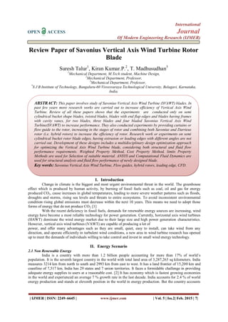International
OPEN ACCESS Journal
Of Modern Engineering Research (IJMER)
| IJMER | ISSN: 2249–6645 | www.ijmer.com | Vol. 5 | Iss.2| Feb. 2015 | 7|
Review Paper of Savonius Vertical Axis Wind Turbine Rotor
Blade
Suresh Talur1
, Kiran Kumar.P.2
, T. Madhusudhan3
1
Mechanical Department, M.Tech student, Machine Design,
2
Mechanical Department, Professor,
3
Mechanical Department, Professor,
*
S J B Institute of Technology, Bangaluru-60 Visvesvaraya Technological University, Belagavi, Karnataka,
India.
I. Introduction
Change in climate is the biggest and most urgent environmental threat in the world. The greenhouse
effect which is produced by human activity, by burning of fossil fuels such as coal, oil and gas for energy
produced CO2, cause increases in global temperatures, leading to more severe weather patterns such as floods,
droughts and storms, rising sea levels and threats to entire ecosystems. To avoid inconsistent environmental
condition rising global emissions must decrease within the next 10 years. This means we need to adopt those
forms of energy that do not produce CO2. [1]
With the recent deficiency in fossil fuels, demands for renewable energy sources are increasing, wind
energy have become a most reliable technology for power generation. Currently, horizontal axis wind turbines
(HAWT) dominate the wind energy market due to their large size and high power generation characteristics.
However, vertical axis wind turbines (VAWT) are capable of producing a lot of
power, and offer many advantages such as they are small, quiet, easy to install, can take wind from any
direction, and operate efficiently in turbulent wind conditions, a new area in wind turbine research has opened
up to meet the demands of individuals willing to take control and invest in small wind energy technology.
II. Energy Scenario
2.1 Non Renewable Energy
India is a country with more than 1.2 billion people accounting for more than 17% of world’s
population. It is the seventh largest country in the world with total land area of 3,287,263 sq kilometers. India
measures 3214 km from north to south and 2993 km from east to west. It has a land frontier of 15,200 km and
coastline of 7,517 km. India has 29 states and 7 union territories. It faces a formidable challenge in providing
adequate energy supplies to users at a reasonable cost. [2] It has economy which is fastest growing economies
in the world and experienced an average 7 % growth rate in the last decade. India accounts for 2.4 % of world
energy production and stands at eleventh position in the world in energy production. But the country accounts
ABSTRACT: This paper involves study of Savonius Vertical Axis Wind Turbine (SVAWT) blades. In
past few years more research works are carried out to increase efficiency of Vertical Axis Wind
Turbine. Review of all these papers shows that the experiments are conducted only on semi
cylindrical bucket shape blades, twisted blades, blades with end flap edges and blades having frames
with cavity vanes, for two blades, three blades and four bladed Savonius Vertical Axis Wind
Turbine(SVAWT) to increase performance. They also conducted experiments by providing curtains or
flow guide to the rotor, increasing in the stages of rotor and combining both Savonius and Darrieus
rotor (i.e. hybrid rotors) to increase the efficiency of rotor. Research work or experiments on semi
cylindrical bucket rotor blade edges, having extrusion or leading edges with different angles are not
carried out. Development of these designs includes a multidisciplinary design optimization approach
for optimizing the Vertical Axis Wind Turbine blade, considering both structural and fluid flow
performance requirements. Weighted Property Method, Cost Property Method, limits Property
Methods are used for Selection of suitable material. ANSYS and Computational Fluid Dynamics are
used for structural analysis and fluid flow performance of newly designed blade.
Key words: Savonius Vertical Axis Wind Turbine, Flow guides, hybrid rotors, leading edge, CFD.
 