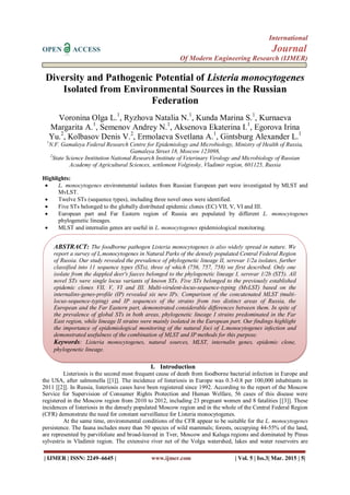 International
OPEN ACCESS Journal
Of Modern Engineering Research (IJMER)
| IJMER | ISSN: 2249–6645 | www.ijmer.com | Vol. 5 | Iss.3| Mar. 2015 | 5|
Diversity and Pathogenic Potential of Listeria monocytogenes
Isolated from Environmental Sources in the Russian
Federation
Voronina Olga L.1
, Ryzhova Natalia N.1
, Kunda Marina S.1
, Kurnaeva
Margarita A.1
, Semenov Andrey N.1
, Aksenova Ekaterina I.1
, Egorova Irina
Yu.2
, Kolbasov Denis V.2
, Ermolaeva Svetlana A.1
, Gintsburg Alexander L.1
1
N.F. Gamaleya Federal Research Centre for Epidemiology and Microbiology, Ministry of Health of Russia,
Gamaleya Street 18, Moscow 123098,
2
State Science Institution National Research Institute of Veterinary Virology and Microbiology of Russian
Academy of Agricultural Sciences, settlement Volginsky, Vladimir region, 601125, Russia
Highlights:
 L. monocytogenes environmental isolates from Russian European part were investigated by MLST and
MvLST.
 Twelve STs (sequence types), including three novel ones were identified.
 Five STs belonged to the globally distributed epidemic clones (EC) VII, V, VI and III.
 European part and Far Eastern region of Russia are populated by different L. monocytogenes
phylogenetic lineages.
 MLST and internalin genes are useful in L. monocytogenes epidemiological monitoring.
I. Introduction
Listeriosis is the second most frequent cause of death from foodborne bacterial infection in Europe and
the USA, after salmonella [[1]]. The incidence of listeriosis in Europe was 0.3-0.8 per 100,000 inhabitants in
2011 [[2]]. In Russia, listeriosis cases have been registered since 1992. According to the report of the Moscow
Service for Supervision of Consumer Rights Protection and Human Welfare, 56 cases of this disease were
registered in the Moscow region from 2010 to 2012, including 23 pregnant women and 8 fatalities [[3]]. These
incidences of listeriosis in the densely populated Moscow region and in the whole of the Central Federal Region
(CFR) demonstrate the need for constant surveillance for Listeria monocytogenes.
At the same time, environmental conditions of the CFR appear to be suitable for the L. monocytogenes
persistence. The fauna includes more than 50 species of wild mammals; forests, occupying 44-55% of the land,
are represented by parvifoliate and broad-leaved in Tver, Moscow and Kaluga regions and dominated by Pinus
sylvestris in Vladimir region. The extensive river net of the Volga watershed, lakes and water reservoirs are
ABSTRACT: The foodborne pathogen Listeria monocytogenes is also widely spread in nature. We
report a survey of L.monocytogenes in Natural Parks of the densely populated Central Federal Region
of Russia. Our study revealed the prevalence of phylogenetic lineage II, serovar 1/2a isolates, further
classified into 11 sequence types (STs), three of which (756, 757, 758) we first described. Only one
isolate from the dappled deer's faeces belonged to the phylogenetic lineage I, serovar 1/2b (ST5). All
novel STs were single locus variants of known STs. Five STs belonged to the previously established
epidemic clones VII, V, VI and III. Multi-virulent-locus-sequence-typing (MvLST) based on the
internalins-genes-profile (IP) revealed six new IPs. Comparison of the concatenated MLST (multi-
locus-sequence-typing) and IP sequences of the strains from two distinct areas of Russia, the
European and the Far Eastern part, demonstrated considerable differences between them. In spite of
the prevalence of global STs in both areas, phylogenetic lineage I strains predominated in the Far
East region, while lineage II strains were mainly isolated in the European part. Our findings highlight
the importance of epidemiological monitoring of the natural foci of L.monocytogenes infection and
demonstrated usefulness of the combination of MLST and IP methods for this purpose.
Keywords: Listeria monocytogenes, natural sources, MLST, internalin genes, epidemic clone,
phylogenetic lineage.
 