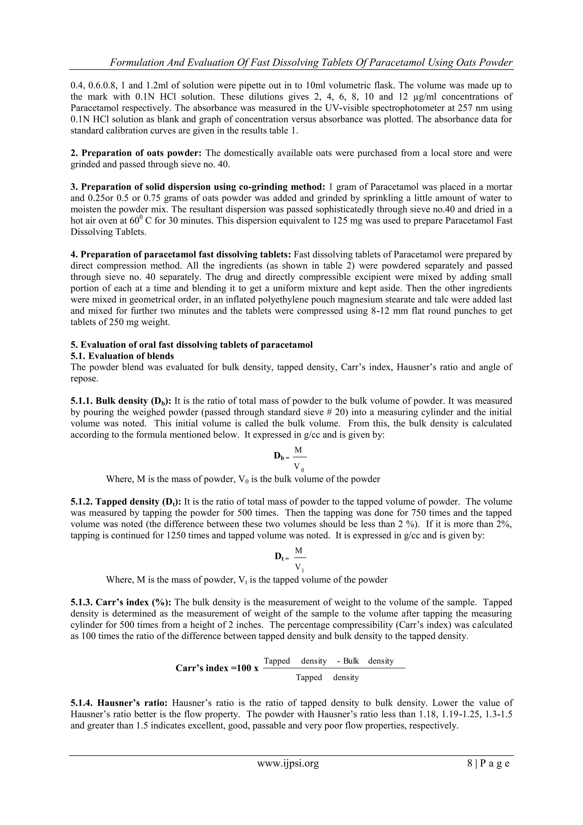 Formulation And Evaluation Of Fast Dissolving Tablets Of Paracetamol Using Oats Powder
www.ijpsi.org 8 | P a g e
0.4, 0.6.0.8, 1 and 1.2ml of solution were pipette out in to 10ml volumetric flask. The volume was made up to
the mark with 0.1N HCl solution. These dilutions gives 2, 4, 6, 8, 10 and 12 µg/ml concentrations of
Paracetamol respectively. The absorbance was measured in the UV-visible spectrophotometer at 257 nm using
0.1N HCl solution as blank and graph of concentration versus absorbance was plotted. The absorbance data for
standard calibration curves are given in the results table 1.
2. Preparation of oats powder: The domestically available oats were purchased from a local store and were
grinded and passed through sieve no. 40.
3. Preparation of solid dispersion using co-grinding method: 1 gram of Paracetamol was placed in a mortar
and 0.25or 0.5 or 0.75 grams of oats powder was added and grinded by sprinkling a little amount of water to
moisten the powder mix. The resultant dispersion was passed sophisticatedly through sieve no.40 and dried in a
hot air oven at 600
C for 30 minutes. This dispersion equivalent to 125 mg was used to prepare Paracetamol Fast
Dissolving Tablets.
4. Preparation of paracetamol fast dissolving tablets: Fast dissolving tablets of Paracetamol were prepared by
direct compression method. All the ingredients (as shown in table 2) were powdered separately and passed
through sieve no. 40 separately. The drug and directly compressible excipient were mixed by adding small
portion of each at a time and blending it to get a uniform mixture and kept aside. Then the other ingredients
were mixed in geometrical order, in an inflated polyethylene pouch magnesium stearate and talc were added last
and mixed for further two minutes and the tablets were compressed using 8-12 mm flat round punches to get
tablets of 250 mg weight.
5. Evaluation of oral fast dissolving tablets of paracetamol
5.1. Evaluation of blends
The powder blend was evaluated for bulk density, tapped density, Carr’s index, Hausner’s ratio and angle of
repose.
5.1.1. Bulk density (Db): It is the ratio of total mass of powder to the bulk volume of powder. It was measured
by pouring the weighed powder (passed through standard sieve # 20) into a measuring cylinder and the initial
volume was noted. This initial volume is called the bulk volume. From this, the bulk density is calculated
according to the formula mentioned below. It expressed in g/cc and is given by:
Db =
0V
M
Where, M is the mass of powder, V0 is the bulk volume of the powder
5.1.2. Tapped density (Dt): It is the ratio of total mass of powder to the tapped volume of powder. The volume
was measured by tapping the powder for 500 times. Then the tapping was done for 750 times and the tapped
volume was noted (the difference between these two volumes should be less than 2 %). If it is more than 2%,
tapping is continued for 1250 times and tapped volume was noted. It is expressed in g/cc and is given by:
Dt =
1V
M
Where, M is the mass of powder, Vt is the tapped volume of the powder
5.1.3. Carr’s index (%): The bulk density is the measurement of weight to the volume of the sample. Tapped
density is determined as the measurement of weight of the sample to the volume after tapping the measuring
cylinder for 500 times from a height of 2 inches. The percentage compressibility (Carr’s index) was calculated
as 100 times the ratio of the difference between tapped density and bulk density to the tapped density.
Carr’s index =100 x
densityTapped
densityBulk-densityTapped
5.1.4. Hausner’s ratio: Hausner’s ratio is the ratio of tapped density to bulk density. Lower the value of
Hausner’s ratio better is the flow property. The powder with Hausner’s ratio less than 1.18, 1.19-1.25, 1.3-1.5
and greater than 1.5 indicates excellent, good, passable and very poor flow properties, respectively.
 